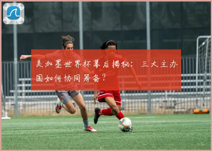 美加墨世界杯幕后揭秘:三大主办国如何协同筹备?