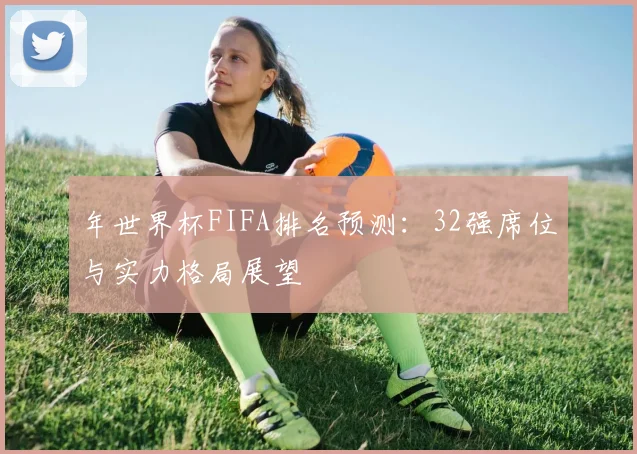 年世界杯FIFA排名预测:32强席位与实力格局展望