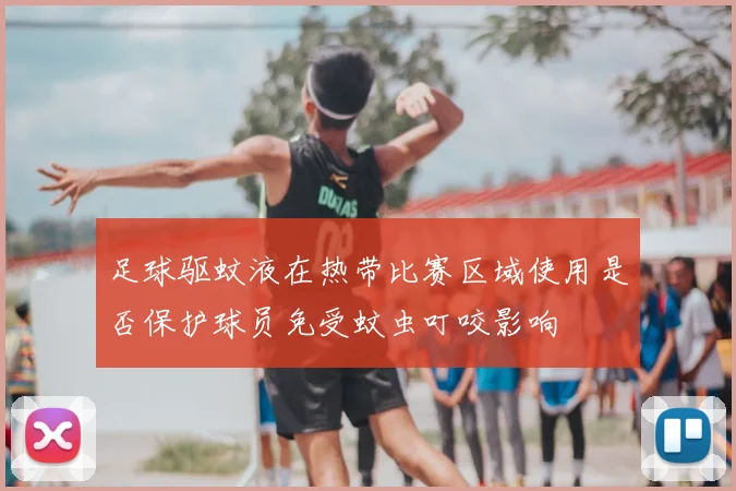 足球驱蚊液在热带比赛区域使用是否保护球员免受蚊虫叮咬影响