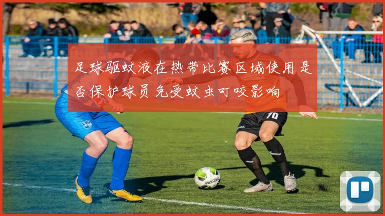 足球驱蚊液在热带比赛区域使用是否保护球员免受蚊虫叮咬影响