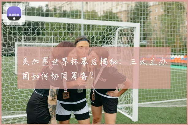 美加墨世界杯幕后揭秘：三大主办国如何协同筹备？
