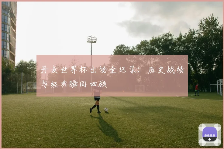 丹麦世界杯出场全记录：历史战绩与经典瞬间回顾