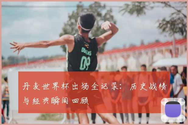 丹麦世界杯出场全记录:历史战绩与经典瞬间回顾