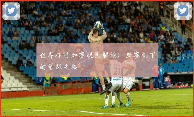世界杯附加赛规则解读：新赛制下的晋级之路