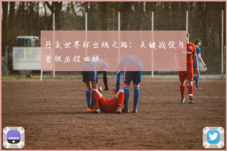 丹麦世界杯出线之路:关键战役与晋级历程回顾