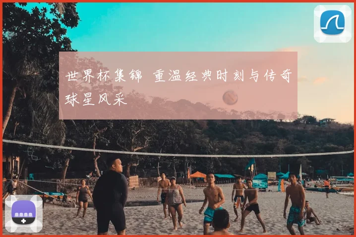 世界杯集锦 重温经典时刻与传奇球星风采